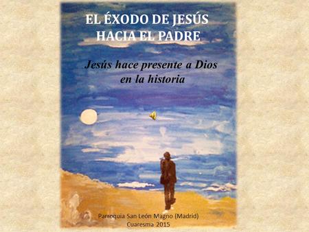 EL ÉXODO DE JESÚS HACIA EL PADRE Jesús hace presente a Dios en la historia Parroquia San León Magno (Madrid) Cuaresma 2015.