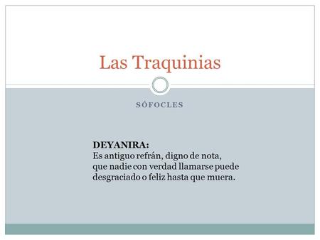 SÓFOCLES Las Traquinias DEYANIRA: Es antiguo refrán, digno de nota, que nadie con verdad llamarse puede desgraciado o feliz hasta que muera.