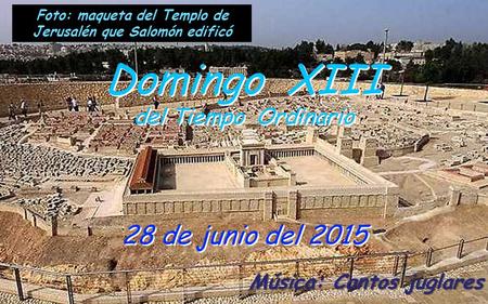 28 de junio del 2015 Domingo XIII del Tiempo Ordinario Domingo XIII del Tiempo Ordinario Música: Cantos juglares Foto: maqueta del Templo de Jerusalén.