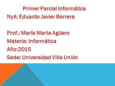 Primer Parcial Informática NyA: Eduardo Javier Barrera Prof.: María Marta Agüero Materia: Informática Año:2015 Sede: Universidad Villa Unión.