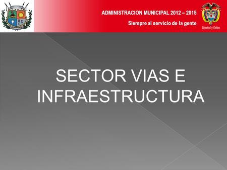 ADMINISTRACION MUNICIPAL 2012 – 2015 Siempre al servicio de la gente SECTOR VIAS E INFRAESTRUCTURA.