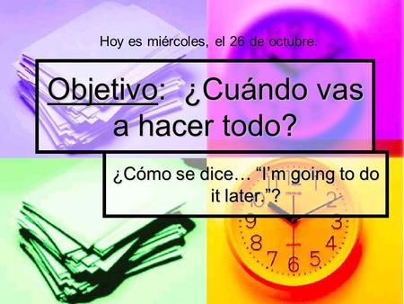 Objetivo: ¿Cuándo vas a hacer todo? ¿Cómo se dice… “I’m going to do it later.”? Hoy es miércoles, el 26 de octubre.