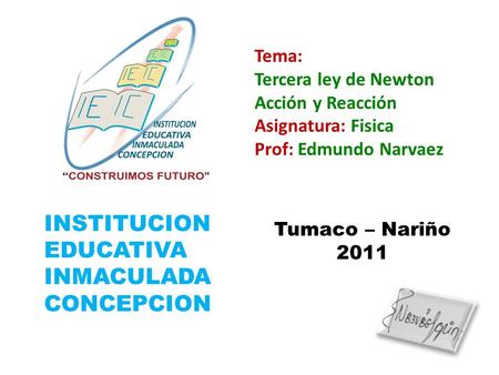 INSTITUCION EDUCATIVA INMACULADA CONCEPCION Tema: Tercera ley de Newton Acción y Reacción Asignatura: Fisica Prof: Edmundo Narvaez Tumaco – Nariño 2011.
