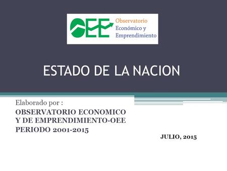 ESTADO DE LA NACION Elaborado por : OBSERVATORIO ECONOMICO Y DE EMPRENDIMIENTO-OEE PERIODO 2001-2015 JULIO, 2015.
