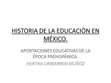 HISTORIA DE LA EDUCACIÓN EN MÉXICO. APORTACIONES EDUCATIVAS DE LA ÉPOCA PREHISPÁNICA. HERTHA URIBARREN MUÑOZ.