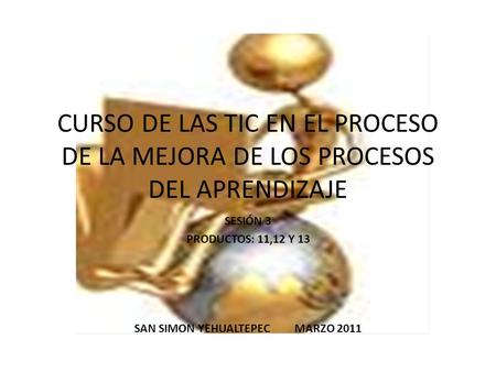 CURSO DE LAS TIC EN EL PROCESO DE LA MEJORA DE LOS PROCESOS DEL APRENDIZAJE SESIÓN 3 PRODUCTOS: 11,12 Y 13 SAN SIMON YEHUALTEPEC MARZO 2011.