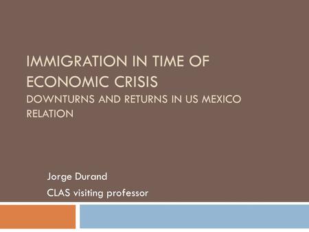IMMIGRATION IN TIME OF ECONOMIC CRISIS DOWNTURNS AND RETURNS IN US MEXICO RELATION Jorge Durand CLAS visiting professor.