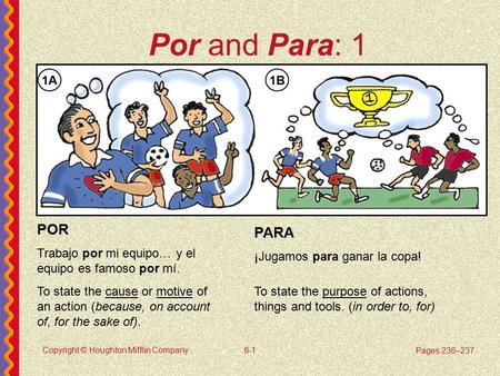 Copyright © Houghton Mifflin Company6-1 Por and Para: 1 PARA ¡Jugamos para ganar la copa! POR Trabajo por mi equipo… y el equipo es famoso por mí. 1A1B.