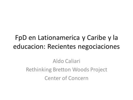 FpD en Lationamerica y Caribe y la educacion: Recientes negociaciones Aldo Caliari Rethinking Bretton Woods Project Center of Concern.