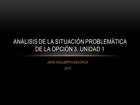 JAIRO ADALBERTH ESCORCIA 2015 ANÁLISIS DE LA SITUACIÓN PROBLEMÁTICA DE LA OPCIÓN 3. UNIDAD 1.
