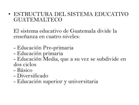 ESTRUCTURA DEL SISTEMA EDUCATIVO GUATEMALTECO El sistema educativo de Guatemala divide la enseñanza en cuatro niveles: - Educación Pre-primaria - Educación.