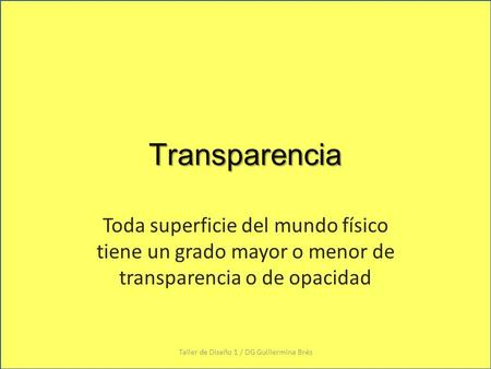 Transparencia Toda superficie del mundo físico tiene un grado mayor o menor de transparencia o de opacidad Taller de Diseño 1 / DG Guillermina Brés.