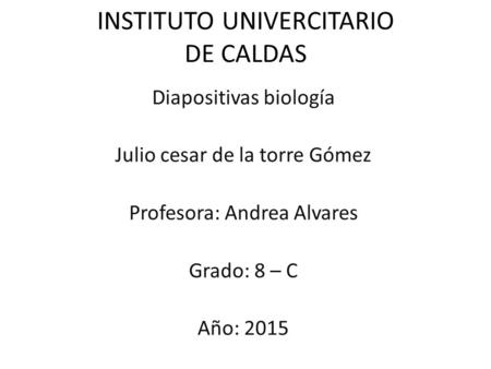 INSTITUTO UNIVERCITARIO DE CALDAS Diapositivas biología Julio cesar de la torre Gómez Profesora: Andrea Alvares Grado: 8 – C Año: 2015.