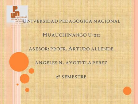 U NIVERSIDAD PEDAGÓGICA NACIONAL H UAUCHINANGO U -211 ASESOR : PROFR. A RTURO ALLENDE ANGELES N. AYOTITLA PEREZ 2 º SEMESTRE.