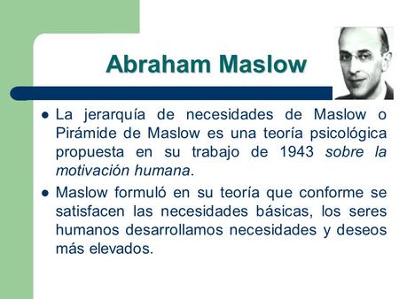 Abraham Maslow La jerarquía de necesidades de Maslow o Pirámide de Maslow es una teoría psicológica propuesta en su trabajo de 1943 sobre la motivación.