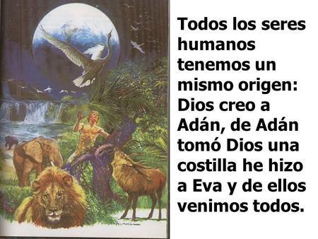 Todos los seres humanos tenemos un mismo origen: Dios creo a Adán, de Adán tomó Dios una costilla he hizo a Eva y de ellos venimos todos.