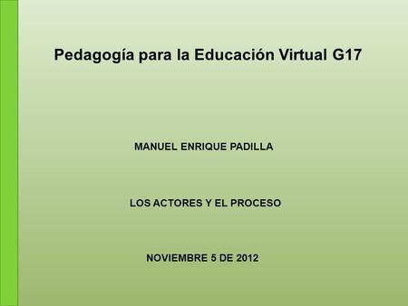 Pedagogía para la Educación Virtual G17 MANUEL ENRIQUE PADILLA LOS ACTORES Y EL PROCESO NOVIEMBRE 5 DE 2012.