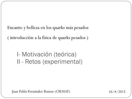 16/4/2015 Encanto y belleza en los quarks más pesados ( introducción a la física de quarks pesados ) I- Motivación (teórica) II - Retos (experimental)
