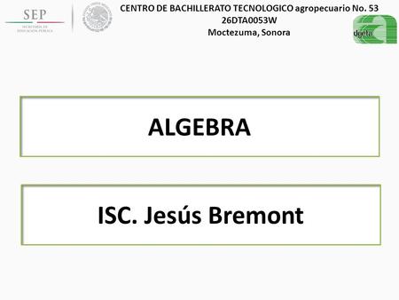 CENTRO DE BACHILLERATO TECNOLOGICO agropecuario No. 53 26DTA0053W Moctezuma, Sonora ALGEBRA ISC. Jesús Bremont.