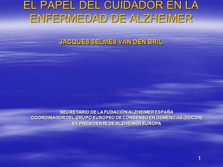 EL PAPEL DEL CUIDADOR EN LA ENFERMEDAD DE ALZHEIMER JACQUES SELMÈS VAN DEN BRIL SECRETARIO DE LA FUDACIÓN ALZHEIMER ESPAÑA COORDINADOR DEL GRUPO EUROPEO.