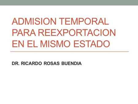 ADMISION TEMPORAL PARA REEXPORTACION EN EL MISMO ESTADO DR. RICARDO ROSAS BUENDIA.
