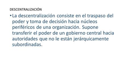 DESCENTRALIZACIÓN La descentralización consiste en el traspaso del poder y toma de decisión hacia núcleos periféricos de una organización. Supone transferir.