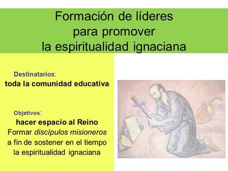Formación de líderes para promover la espiritualidad ignaciana Destinatarios: toda la comunidad educativa Objetivos : hacer espacio al Reino Formar discípulos.