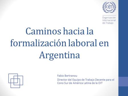 Caminos hacia la formalización laboral en Argentina Fabio Bertranou Director del Equipo de Trabajo Decente para el Cono Sur de América Latina de la OIT.