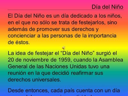 Día del Niño El Día del Niño es un día dedicado a los niños, en el que no sólo se trata de festejarlos, sino además de promover sus derechos y concienciar.