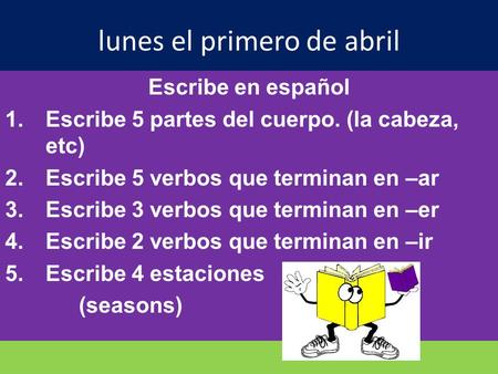 Lunes el primero de abril Escribe en español 1.Escribe 5 partes del cuerpo. (la cabeza, etc) 2.Escribe 5 verbos que terminan en –ar 3.Escribe 3 verbos.