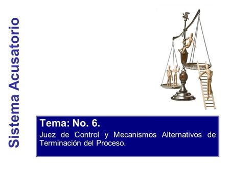Sistema Acusatorio Tema: No. 6. Juez de Control y Mecanismos Alternativos de Terminación del Proceso.