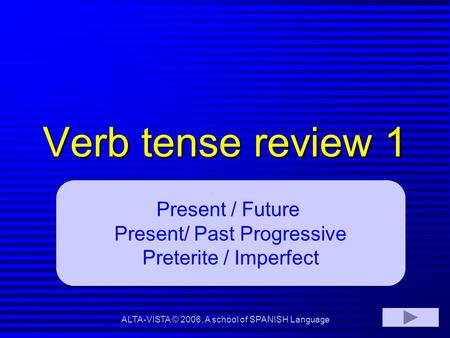 Verb tense review 1 Present / Future Present/ Past Progressive Preterite / Imperfect ALTA-VISTA © 2006, A school of SPANISH Language.