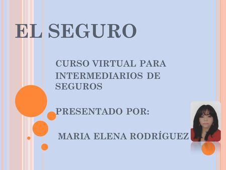 EL SEGURO CURSO VIRTUAL PARA INTERMEDIARIOS DE SEGUROS PRESENTADO POR: MARIA ELENA RODRÍGUEZ.