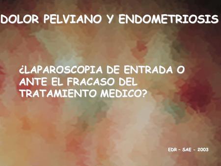 DOLOR PELVIANO Y ENDOMETRIOSIS ¿LAPAROSCOPIA DE ENTRADA O ANTE EL FRACASO DEL TRATAMIENTO MEDICO? EDR – SAE - 2003.