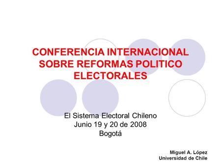 CONFERENCIA INTERNACIONAL SOBRE REFORMAS POLITICO ELECTORALES El Sistema Electoral Chileno Junio 19 y 20 de 2008 Bogotá Miguel A. López Universidad de.