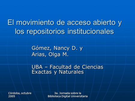 Córdoba, octubre 2005 3a. Jornada sobre la Biblioteca Digital Universitaria El movimiento de acceso abierto y los repositorios institucionales Gómez, Nancy.