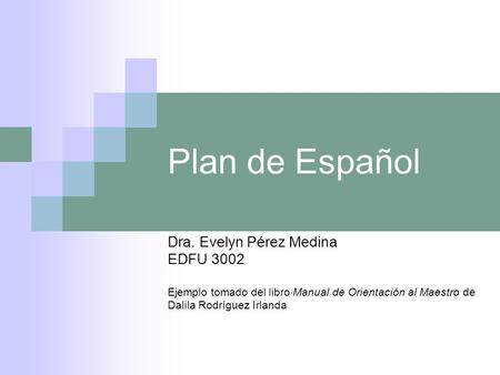 Plan de Español Dra. Evelyn Pérez Medina EDFU 3002 Ejemplo tomado del libro Manual de Orientación al Maestro de Dalila Rodríguez Irlanda.