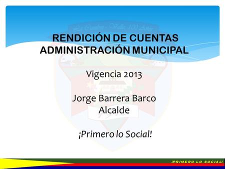 ¡P R I M E R O L O S O C I A L! RENDICIÓN DE CUENTAS ADMINISTRACIÓN MUNICIPAL Vigencia 2013 Jorge Barrera Barco Alcalde ¡Primero lo Social!