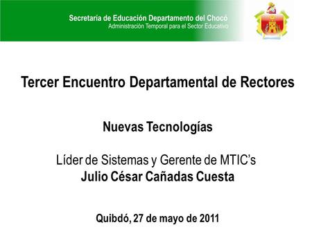 Tercer Encuentro Departamental de Rectores Nuevas Tecnologías Líder de Sistemas y Gerente de MTIC’s Julio César Cañadas Cuesta Quibdó, 27 de mayo de 2011.