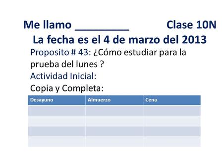 Me llamo _________ Clase 10N La fecha es el 4 de marzo del 2013 Proposito # 43: ¿Cómo estudiar para la prueba del lunes ? Actividad Inicial: Copia y Completa: