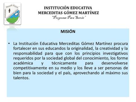 INSTITUCIÓN EDUCATIVA MERCEDITAS GÓMEZ MARTÍNEZ “Progresar Para Servir” MISIÓN La Institución Educativa Merceditas Gómez Martínez procura fortalecer.