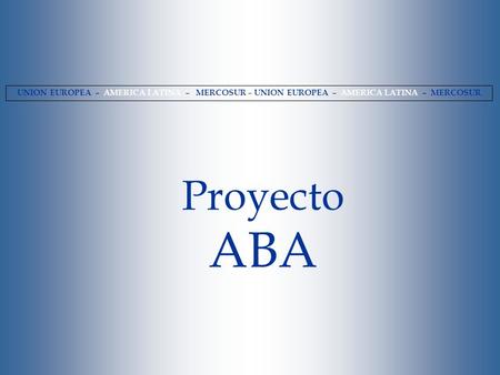 UNION EUROPEA – AMERICA LATINA – MERCOSUR – UNION EUROPEA – AMERICA LATINA – MERCOSUR Proyecto ABA.