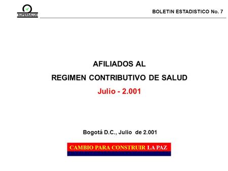 AFILIADOS AL REGIMEN CONTRIBUTIVO DE SALUD Julio - 2.001 BOLETIN ESTADISTICO No. 7 CAMBIO PARA CONSTRUIR LA PAZ Bogotá D.C., Julio de 2.001.