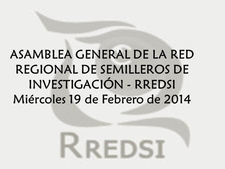 ASAMBLEA GENERAL DE LA RED REGIONAL DE SEMILLEROS DE INVESTIGACIÓN - RREDSI Miércoles 19 de Febrero de 2014.
