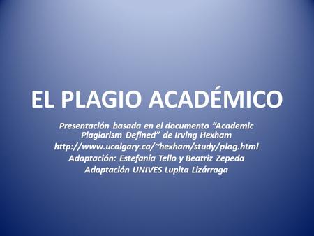 EL PLAGIO ACADÉMICO Presentación basada en el documento “Academic Plagiarism Defined” de Irving Hexham  Adaptación: