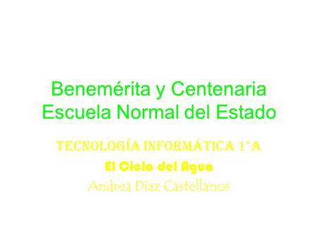 Benemérita y Centenaria Escuela Normal del Estado Tecnología informática 1°A El Ciclo del Agua Andrea Díaz Castellanos.
