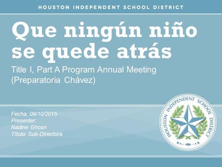 Que ningún niño se quede atrás Title I, Part A Program Annual Meeting (Preparatoria Chávez) Fecha: 09/10/2015 Presenter: Nadine Ghosn Título: Sub-DIrectora.