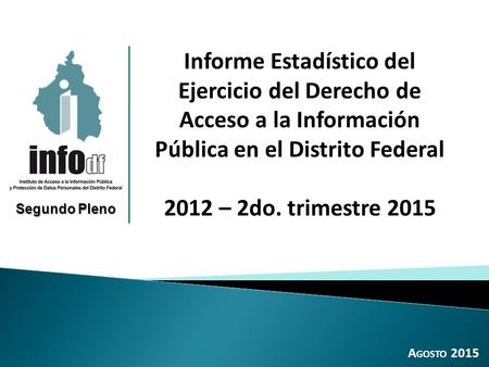 A GOSTO 2015 Informe Estadístico del Ejercicio del Derecho de Acceso a la Información Pública en el Distrito Federal 2012 – 2do. trimestre 2015 Segundo.