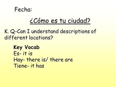 Fecha: ¿Cómo es tu ciudad? K. Q-Can I understand descriptions of different locations? Key Vocab Es- it is Hay- there is/ there are Tiene- it has.