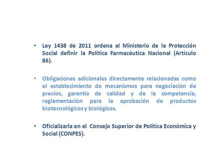 Ley 1438 de 2011 ordena al Ministerio de la Protección Social definir la Política Farmacéutica Nacional (Artículo 86). Obligaciones adicionales directamente.